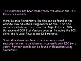 This slideshow has been made freely available on the TES
Resources website.
More Science PowerPoints like this can be found at the
website www.educationusingpowerpoint.com. This site
contains slideshows that cover the AQA, EdExcel, OCR
Gateway and OCR 21st Century courses, including the 2011
units, and A Level Physics and KS3 material.
Some slideshows are free, others require a small
subscription fee to be taken out (currently only £50 for a
year). Further details can be found at Education Using
PowerPoint.
 