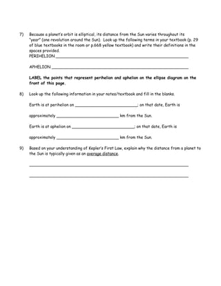 7) Because a planet’s orbit is elliptical, its distance from the Sun varies throughout its
“year” (one revolution around the Sun). Look up the following terms in your textbook (p. 29
of blue textbooks in the room or p.668 yellow textbook) and write their definitions in the
spaces provided.
PERIHELION
APHELION
LABEL the points that represent perihelion and aphelion on the ellipse diagram on the
front of this page.
8) Look up the following information in your notes/textbook and fill in the blanks.
Earth is at perihelion on _________________________; on that date, Earth is
approximately _________________________ km from the Sun.
Earth is at aphelion on _________________________; on that date, Earth is
approximately _________________________ km from the Sun.
9) Based on your understanding of Kepler’s First Law, explain why the distance from a planet to
the Sun is typically given as an average distance.
 