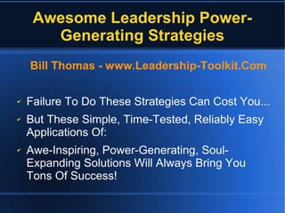 Awesome Leadership Power-
Generating Strategies
Bill Thomas - www.Leadership-Toolkit.Com
✔ Failure To Do These Strategies Can Cost You...
✔ But These Simple, Time-Tested, Reliably Easy
Applications Of:
✔ Awe-Inspiring, Power-Generating, Soul-
Expanding Solutions Will Always Bring You
Tons Of Success!
 