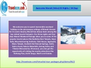 http://travelezze.com/himachal-tour-packages.php/dome/85/2
Awesome Manali (Volvo) 03 Nights / 04 Days
We welcome you to spend memorable weekend
holidays in the picturesque settings of Manali. Known
for its scenic beauty, Manali has always been among the
top visited tourist hotspots. Our three nights and four
days Manali Weekend Package takes you to some of the
popular tourist places like Hadimba Devi Temple, Arjun
Gufa, Mountaineering Institute, Club House, Jagatsukh,
Manu Temple, Vashisht Hot Natural Springs, Kothi,
Nehru Kund, Rahala Waterfalls, Solang Valley and
Tibetan Monasteries. Moreover, you also get the
opportunity of visiting the nearby attractions like
Rohtang Pass, Kothi Gorge, Marhi and Gulaba.
 