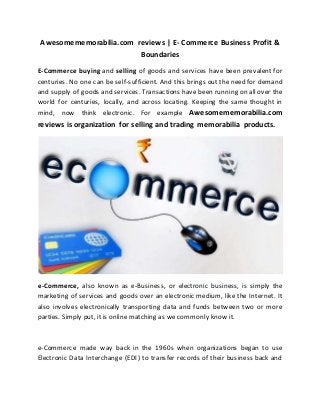 Awesomememorabilia.com reviews | E- Commerce Business Profit &
Boundaries
E-Commerce buying and selling of goods and services have been prevalent for
centuries. No one can be self-sufficient. And this brings out the need for demand
and supply of goods and services. Transactions have been running on all over the
world for centuries, locally, and across locating. Keeping the same thought in
mind, now think electronic. For example Awesomememorabilia.com
reviews is organization for selling and trading memorabilia products.
e-Commerce, also known as e-Business, or electronic business, is simply the
marketing of services and goods over an electronic medium, like the Internet. It
also involves electronically transporting data and funds between two or more
parties. Simply put, it is online matching as we commonly know it.
e-Commerce made way back in the 1960s when organizations began to use
Electronic Data Interchange (EDI) to transfer records of their business back and
 