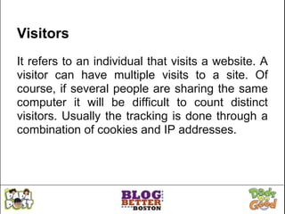 Visitors
It refers to an individual that visits a website. A
visitor can have multiple visits to a site. Of
course, if several people are sharing the same
computer it will be difficult to count distinct
visitors. Usually the tracking is done through a
combination of cookies and IP addresses.
 