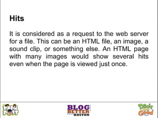 Hits
It is considered as a request to the web server
for a file. This can be an HTML file, an image, a
sound clip, or something else. An HTML page
with many images would show several hits
even when the page is viewed just once.
 