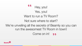 Hey, you! 
Yes, you!
Want to run a TV Room?
Not sure where to start?
We’re unveiling all the secrets of Beamly so you can
run the awesomest TV Room in town!
Come on in!
“
”
 