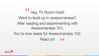 Hey, TV Room Host!
Want to level up in awesomeness?
After reading and experimenting with
Awesomeness 101,
You’re now ready for Awesomeness 102.
Read on!
“
”
 