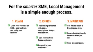 For the smarter SME, Local Management
is a simple enough process.
1. CLAIM 2. ENRICH 3. MAINTAIN
Claim your business on
GM...