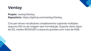 Ventoy
Projeto: ventoy/Ventoy
Repositório: https://github.com/ventoy/Ventoy
Crie pen drives inicializáveis simplesmente copiando múltiplos
arquivos ISO ou de imagem sem formatação. Suporta vários tipos
de SO, modos BIOS/UEFI e arquivos grandes com mais de 4GB.
 