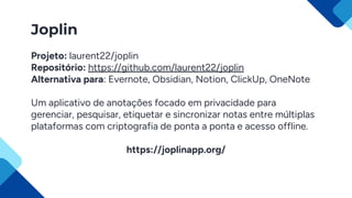 Joplin
Projeto: laurent22/joplin
Repositório: https://github.com/laurent22/joplin
Alternativa para: Evernote, Obsidian, Notion, ClickUp, OneNote
Um aplicativo de anotações focado em privacidade para
gerenciar, pesquisar, etiquetar e sincronizar notas entre múltiplas
plataformas com criptografia de ponta a ponta e acesso offline.
https://joplinapp.org/
 