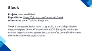 Sleek
Projeto: ransome1/sleek
Repositório: https://github.com/ransome1/sleek
Alternativa para: Todoist, Keep, etc
Sleek é um gerenciador todo.txt gratuito e de código aberto
disponível para Linux, Windows e MacOS. Ele ajuda você a se
manter organizado e a gerenciar suas tarefas com eficiência em
diferentes sistemas operacionais.
 