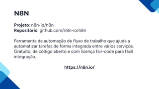 N8N
Projeto: n8n-io/n8n
Repositório: github.com/n8n-io/n8n
Ferramenta de automação de fluxo de trabalho que ajuda a
automatizar tarefas de forma integrada entre vários serviços.
Gratuito, de código aberto e com licença fair-code para fácil
integração.
https://n8n.io/
 