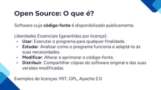 Open Source: O que é?
Software cujo código-fonte é disponibilizado publicamente.
Liberdades Essenciais (garantidas por licença):
- Usar: Executar o programa para qualquer finalidade.
- Estudar: Analisar como o programa funciona e adaptá-lo às
suas necessidades.
- Modificar: Alterar e aprimorar o código-fonte.
- Distribuir: Compartilhar cópias do software original e das suas
versões modificadas.
Exemplos de licenças: MIT, GPL, Apache 2.0
 