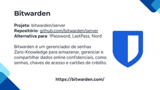 Bitwarden
Projeto: bitwarden/server
Repositório: github.com/bitwarden/server
Alternativa para: 1Password, LastPass, Nord
Bitwarden é um gerenciador de senhas
Zero-Knowledge para armazenar, gerenciar e
compartilhar dados online confidenciais, como
senhas, chaves de acesso e cartões de crédito.
https://bitwarden.com/
 