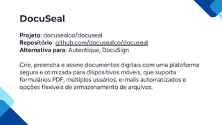 DocuSeal
Projeto: docusealco/docuseal
Repositório: github.com/docusealco/docuseal
Alternativa para: Autentique, DocuSign
Crie, preencha e assine documentos digitais com uma plataforma
segura e otimizada para dispositivos móveis, que suporta
formulários PDF, múltiplos usuários, e-mails automatizados e
opções flexíveis de armazenamento de arquivos.
 