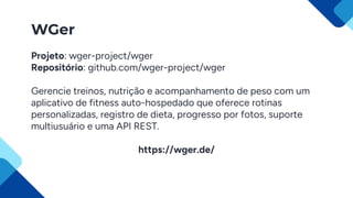 WGer
Projeto: wger-project/wger
Repositório: github.com/wger-project/wger
Gerencie treinos, nutrição e acompanhamento de peso com um
aplicativo de fitness auto-hospedado que oferece rotinas
personalizadas, registro de dieta, progresso por fotos, suporte
multiusuário e uma API REST.
https://wger.de/
 