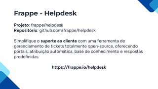 Frappe - Helpdesk
Projeto: frappe/helpdesk
Repositório: github.com/frappe/helpdesk
Simplifique o suporte ao cliente com uma ferramenta de
gerenciamento de tickets totalmente open-source, oferecendo
portais, atribuição automática, base de conhecimento e respostas
predefinidas.
https://frappe.io/helpdesk
 