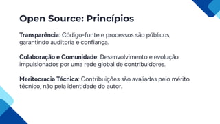 Open Source: Princípios
Transparência: Código-fonte e processos são públicos,
garantindo auditoria e confiança.
Colaboração e Comunidade: Desenvolvimento e evolução
impulsionados por uma rede global de contribuidores.
Meritocracia Técnica: Contribuições são avaliadas pelo mérito
técnico, não pela identidade do autor.
 