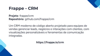 Frappe - CRM
Projeto: frappe/crm
Repositório: github.com/frappe/crm
Um CRM moderno de código aberto projetado para equipes de
vendas gerenciar leads, negócios e interações com clientes, com
visualizações personalizáveis e ferramentas de comunicação
integradas.
https://frappe.io/crm
 