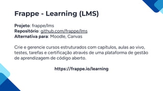 Frappe - Learning (LMS)
Projeto: frappe/lms
Repositório: github.com/frappe/lms
Alternativa para: Moodle, Canvas
Crie e gerencie cursos estruturados com capítulos, aulas ao vivo,
testes, tarefas e certificação através de uma plataforma de gestão
de aprendizagem de código aberto.
https://frappe.io/learning
 