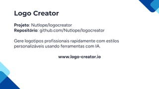 Logo Creator
Projeto: Nutlope/logocreator
Repositório: github.com/Nutlope/logocreator
Gere logotipos profissionais rapidamente com estilos
personalizáveis usando ferramentas com IA.
www.logo-creator.io
 