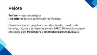 Pejota
Projeto: mazer-dev/pejota
Repositório: github.com/mazer-dev/pejota
Gerencie clientes, projetos, contratos, tarefas, quadros de
horários, faturas e assinaturas em um ERP/CRM multilinguagem
projetado para freelancers e empreendedores individuais.
 