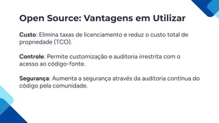Open Source: Vantagens em Utilizar
Custo: Elimina taxas de licenciamento e reduz o custo total de
propriedade (TCO).
Controle: Permite customização e auditoria irrestrita com o
acesso ao código-fonte.
Segurança: Aumenta a segurança através da auditoria contínua do
código pela comunidade.
 