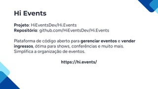 Hi Events
Projeto: HiEventsDev/Hi.Events
Repositório: github.com/HiEventsDev/Hi.Events
Plataforma de código aberto para gerenciar eventos e vender
ingressos, ótima para shows, conferências e muito mais.
Simplifica a organização de eventos.
https://hi.events/
 
