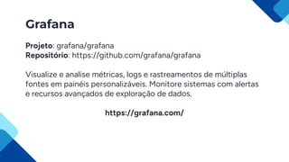 Grafana
Projeto: grafana/grafana
Repositório: https://github.com/grafana/grafana
Visualize e analise métricas, logs e rastreamentos de múltiplas
fontes em painéis personalizáveis. Monitore sistemas com alertas
e recursos avançados de exploração de dados.
https://grafana.com/
 