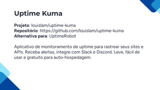 Uptime Kuma
Projeto: louislam/uptime-kuma
Repositório: https://github.com/louislam/uptime-kuma
Alternativa para: UptimeRobot
Aplicativo de monitoramento de uptime para rastrear seus sites e
APIs. Receba alertas, integre com Slack e Discord. Leve, fácil de
usar e gratuito para auto-hospedagem.
 