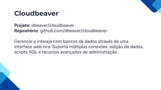 Cloudbeaver
Projeto: dbeaver/cloudbeaver
Repositório: github.com/dbeaver/cloudbeaver
Gerencie e interaja com bancos de dados através de uma
interface web rica. Suporta múltiplas conexões, edição de dados,
scripts SQL e recursos avançados de administração.
 