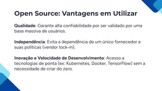Open Source: Vantagens em Utilizar
Qualidade: Garante alta confiabilidade por ser validado por uma
base massiva de usuários.
Independência: Evita a dependência de um único fornecedor e
suas políticas (vendor lock-in).
Inovação e Velocidade de Desenvolvimento: Acesso a
tecnologias de ponta (ex: Kubernetes, Docker, TensorFlow) sem a
necessidade de criar do zero.
 