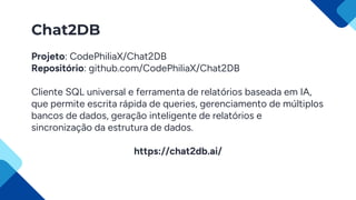 Chat2DB
Projeto: CodePhiliaX/Chat2DB
Repositório: github.com/CodePhiliaX/Chat2DB
Cliente SQL universal e ferramenta de relatórios baseada em IA,
que permite escrita rápida de queries, gerenciamento de múltiplos
bancos de dados, geração inteligente de relatórios e
sincronização da estrutura de dados.
https://chat2db.ai/
 