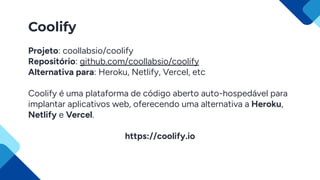 Coolify
Projeto: coollabsio/coolify
Repositório: github.com/coollabsio/coolify
Alternativa para: Heroku, Netlify, Vercel, etc
Coolify é uma plataforma de código aberto auto-hospedável para
implantar aplicativos web, oferecendo uma alternativa a Heroku,
Netlify e Vercel.
https://coolify.io
 