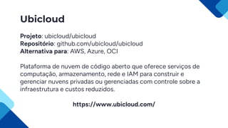 Ubicloud
Projeto: ubicloud/ubicloud
Repositório: github.com/ubicloud/ubicloud
Alternativa para: AWS, Azure, OCI
Plataforma de nuvem de código aberto que oferece serviços de
computação, armazenamento, rede e IAM para construir e
gerenciar nuvens privadas ou gerenciadas com controle sobre a
infraestrutura e custos reduzidos.
https://www.ubicloud.com/
 