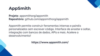 AppSmith
Projeto: appsmithorg/appsmith
Repositório: github.com/appsmithorg/appsmith
Appsmith permite construir ferramentas internas e painéis
personalizados sem escrever código. Interface de arrastar e soltar,
integração com bancos de dados, APIs e mais. Acelere o
desenvolvimento!
https://www.appsmith.com/
 