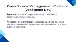 Open Source: Vantagens em Colaborar
(você como Dev)
Reputação: Constrói um portfólio técnico e acelera o
desenvolvimento profissional.
Aceleração do Aprendizado: Exposição a padrões de código
elevados, code reviews rigorosos e construção de um portfólio
público e verificável.
 