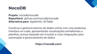 NocoDB
Projeto: nocodb/nocodb
Repositório: github.com/nocodb/nocodb
Alternativa para: AppSmith, AirTable
Construa e gerencie bancos de dados online com uma poderosa
interface no-code, apresentando visualizações semelhantes a
planilhas, acesso baseado em funções e ricas integrações para
automação e gerenciamento de dados.
https://nocodb.com/
 