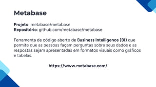 Metabase
Projeto: metabase/metabase
Repositório: github.com/metabase/metabase
Ferramenta de código aberto de Business Intelligence (BI) que
permite que as pessoas façam perguntas sobre seus dados e as
respostas sejam apresentadas em formatos visuais como gráficos
e tabelas.
https://www.metabase.com/
 