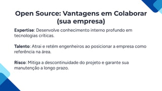 Open Source: Vantagens em Colaborar
(sua empresa)
Expertise: Desenvolve conhecimento interno profundo em
tecnologias críticas.
Talento: Atrai e retém engenheiros ao posicionar a empresa como
referência na área.
Risco: Mitiga a descontinuidade do projeto e garante sua
manutenção a longo prazo.
 