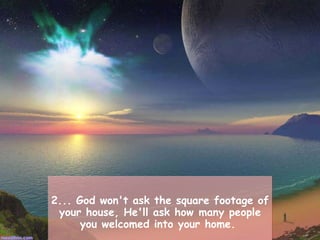 2... God won't ask the square footage of your house, He'll ask how many people you welcomed into your home.  