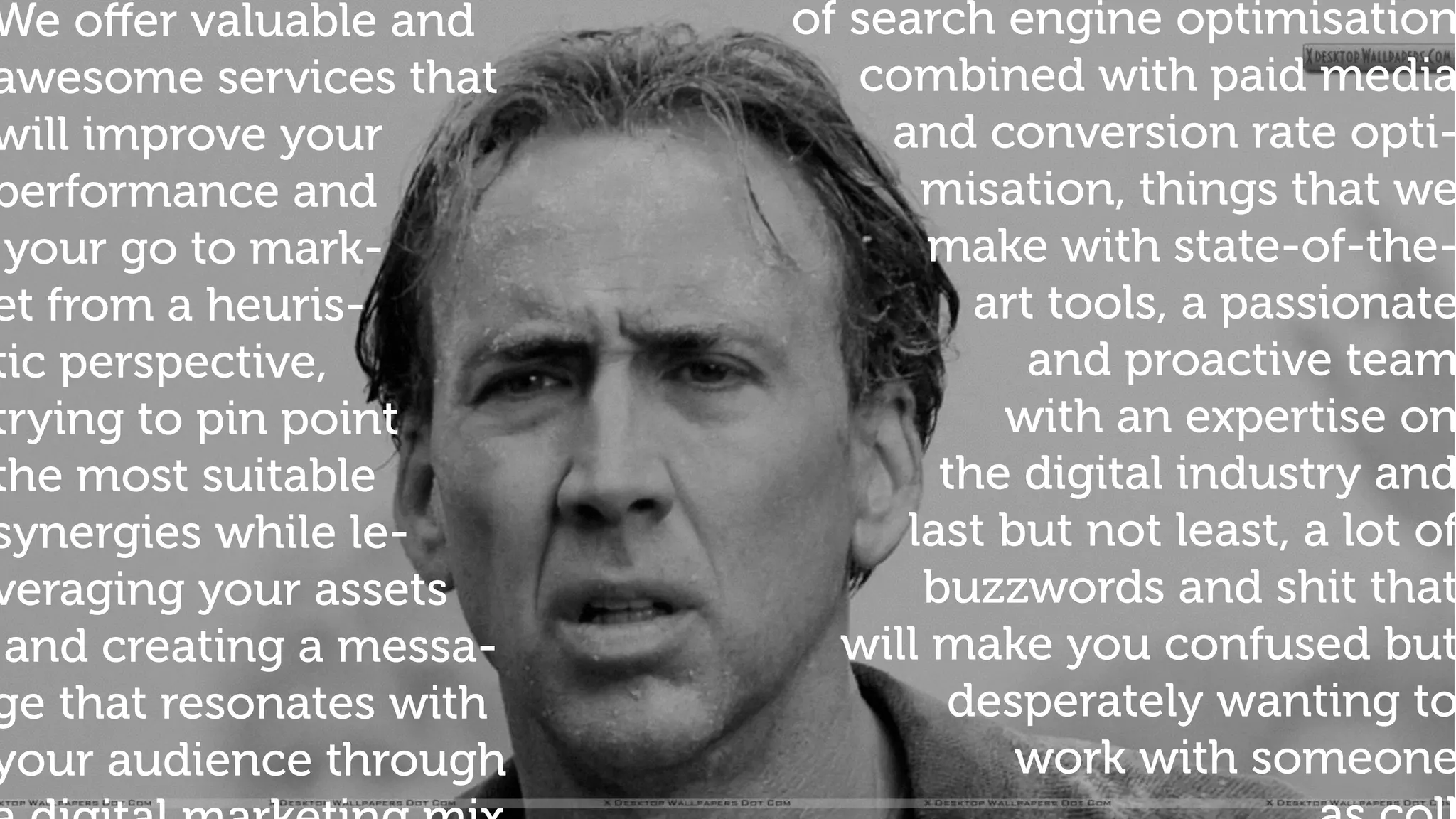 of search engine optimisation
combined with paid media
and conversion rate opti-
misation, things that we
make with state-of-the-
art tools, a passionate
and proactive team
with an expertise on
the digital industry and
last but not least, a lot of
buzzwords and shit that
will make you confused but
desperately wanting to
work with someone
We oﬀer valuable and
awesome services that
will improve your
performance and
your go to mark-
et from a heuris-
tic perspective,
trying to pin point
the most suitable
synergies while le-
veraging your assets
and creating a messa-
ge that resonates with
your audience through
 