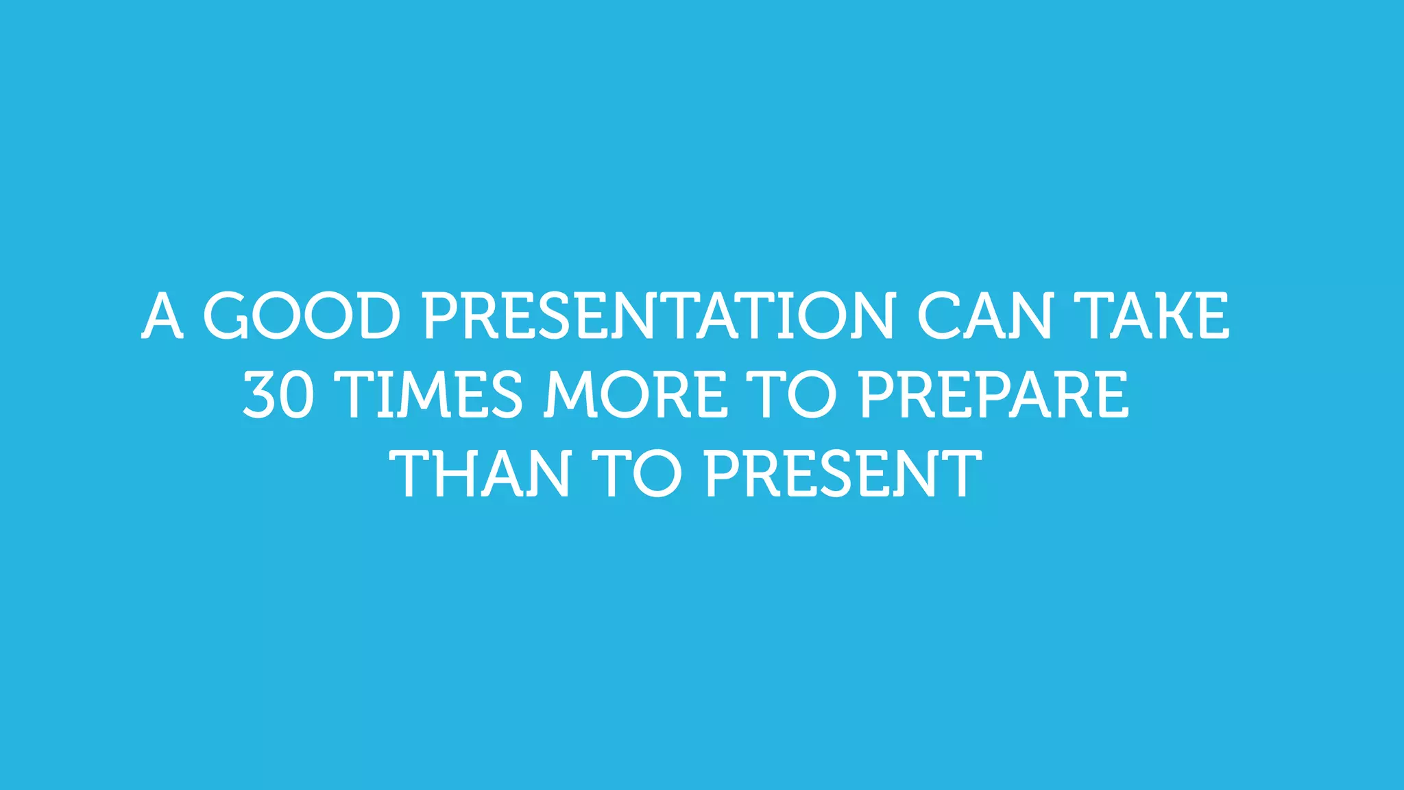 A GOOD PRESENTATION CAN TAKE
30 TIMES MORE TO PREPARE
THAN TO PRESENT
 