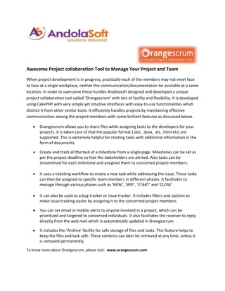 Awesome Project collaboration Tool to Manage Your Project and Team
When project development is in progress, practically each of the members may not meet face
to face at a single workplace, neither the communication/documentation be available at a same
location. In order to overcome these hurdles Andolasoft designed and developed a unique
project collaboration tool called ‘Orangescrum’ with lots of facility and flexibility. It is developed
using CakePHP with very simple yet intuitive interfaces with easy-to-use functionalities which
distinct it from other similar tools. It efficiently handles projects by maintaining effective
communication among the project members with some brilliant features as discussed below.

       Orangescrum allows you to share files while assigning tasks to the developers for your
       projects. It is taken care of that the popular format (.doc, .docx, .xls, .html etc) are
       supported. This is extremely helpful for relating tasks with additional information in the
       form of documents.

       Create and track all the task of a milestone from a single page. Milestones can be set as
       per the project deadline so that the stakeholders are alerted. Also tasks can be
       streamlined for each milestone and assigned them to concerned project members.

       It uses a ticketing workflow to create a new task while addressing the issue. These tasks
       can then be assigned to specific team members in different phases. It facilitates to
       manage through various phases such as ‘NEW’, ‘WIP’, ‘START’ and ‘CLOSE’

       It can also be used as a bug tracker or issue tracker. It includes filters and options to
       make issue tracking easier by assigning it to the concerned project members.

       You can set email or mobile alerts to anyone involved in a project, which can be
       prioritized and targeted to concerned individuals. It also facilitates the receiver to reply
       directly from the web mail which is automatically updated in Orangescrum.

       It includes the ‘Archive’ facility for safe storage of files and tasks. This feature helps to
       keep the files and task safe. These contents can later be retrieved at any time, unless it
       is removed permanently.
To know more about Orangescrum, please visit: www.orangescrum.com
 