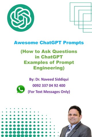 Awesome ChatGPT Prompts
(How to Ask Questions
in ChatGPT
Examples of Prompt
Engineering)
By: Dr. Naveed Siddiqui
0092 337 04 92 400
(For Text Messages Only)
 