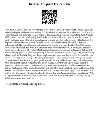 Informative Speech On Cs Lewis
Clive Staples Lewis Have you ever heard of Clive Staples Lewis? If you haven t he has had good and
bad things happen in his career of writing. C.S. Lewis has been around for a while and I bet if you don
t know him you will know the book or books he has made. Have you ever heard of the Book Narnia?
Well, he didn t make it, Just kidding he did make that book. And in his class, he was the brainiac. I
want you to read some of Lewis s books because he made over two million copies of his books. Clive
Staples Lewis was born November 29, 1898, Belfast, Ireland (Shackel). As a child, Clive was
nicknamed jack. He was nicknamed Jack because his grandpa was named Jack. When C.S. was ten
years old his mom died. His mom died of cancer when he was ten (Griffin). Reading and education
were every big factors in Clive s life. Reading and education were so important because dad wanted
them to be very good at it when they grow up. Lewis and his brother wanted to go to English boarding
schools as a kid(Shackel). They saved up enough money to go to boarding schools. As a midlife child
Lewis got his degree in reading and language(Pettinger). ... Show more content on Helpwriting.net ...
He went into the war because his great grandpa was in the war and he wanted to serve for his grandpa.
After being in the war for quite some time he got injured. After the war, Lewis taught English at
magdalen college(Pettinger). Lewis married an American woman by Joy Davidman Gresham. He
married her because he had strong feelings towards her. After quite sometime Lewis and his wife got a
divorce. She has fallen in love with someone else who she said to him is a bigger better wealthier and
better writer than you are. Six months after the divorce Joy was diagnosed with advanced cancer. After
a couple months with advanced cancer, she died. Lewis was an author of about 40 books(shackle). 2
million plus copies sold out of his
... Get more on HelpWriting.net ...
 