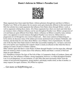 Dante’s Inferno in Milton´s Paradise Lost
Many arguments have been made that Dante s Inferno glimmers through here and there in Milton s
Paradise Lost. While at first glance the two poems seem quite drastically different in their portrayal of
Hell, but scholars have made arguments that influence from Dante shines through Milton s work as
well as arguments refuting these claims. All of these arguments have their own merit and while there
are instances where a Dantean influence can be seen throughout Paradise Lost, Milton s progression of
evil and Satan are quite different from Dante. Dante s influence on Milton is noted by many scholars
and is very apparent in several instances throughout Paradise Lost, however, Milton shows a
progression of evil through his own vision of Satan and ... Show more content on Helpwriting.net ...
In his article, he discusses many of the authors previously mentioned such as Samuel, Hollander, and
Gurteen, and develops his own ideas about Milton s use of Dante s form of punishments. He makes
note of the fact that when Satan returns to Hell after successfully tempting Eve...he hears a universal
hiss as he and his crew transform into serpents which is clearly an allusion to that which the thieves
undergo in Cantos 24 and 25 of Dante s Inferno.
Other scholars agree that there is some flicker of Dante through Paradise Lost but argue that, although
there are instances where it seems clear of the influence, Milton and Dante s versions of Hell and
Satan are quite different.
In S. Humphreys Gurteen The Epic of The Fall of Man: A Comparative Study of Caedmon, Dante and
Milton he says, the influence of Dante s strong imagination, however, is evident throughout Paradise
Lost. It is not plagiarism, it is not imitation, it is the effect that must necessarily follow from the
contact of one powerful imagination, strong intellect, and deeply erudite mind, on that of another, in
many respects, his equal. (Gurteen, 383) While he explores
... Get more on HelpWriting.net ...
 