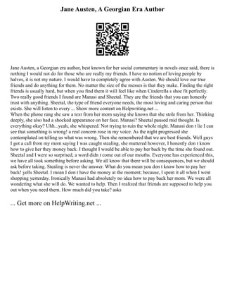 Jane Austen, A Georgian Era Author
Jane Austen, a Georgian era author, best known for her social commentary in novels once said, there is
nothing I would not do for those who are really my friends. I have no notion of loving people by
halves, it is not my nature. I would have to completely agree with Austen. We should love our true
friends and do anything for them. No matter the size of the messes is that they make. Finding the right
friends is usually hard, but when you find them it will feel like when Cinderella s shoe fit perfectly.
Two really good friends I found are Manasi and Sheetal. They are the friends that you can honestly
trust with anything. Sheetal, the type of friend everyone needs, the most loving and caring person that
exists. She will listen to every ... Show more content on Helpwriting.net ...
When the phone rang she saw a text from her mom saying she knows that she stole from her. Thinking
deeply, she also had a shocked appearance on her face. Manasi? Sheetal paused mid thought. Is
everything okay? Uhh...yeah, she whispered. Not trying to ruin the whole night. Manasi don t lie I can
see that something is wrong! a real concern rose in my voice. As the night progressed she
contemplated on telling us what was wrong. Then she remembered that we are best friends. Well guys
I got a call from my mom saying I was caught stealing, she muttered however, I honestly don t know
how to give her they money back. I thought I would be able to pay her back by the time she found out.
Sheetal and I were so surprised, a word didn t come out of our mouths. Everyone has experienced this,
we have all took something before asking. We all know that there will be consequences, but we should
ask before taking. Stealing is never the answer. What do you mean you don t know how to pay her
back! yells Sheetal. I mean I don t have the money at the moment; because, I spent it all when I went
shopping yesterday. Ironically Manasi had absolutely no idea how to pay back her mom. We were all
wondering what she will do. We wanted to help. Then I realized that friends are supposed to help you
out when you need them. How much did you take? asks
... Get more on HelpWriting.net ...
 