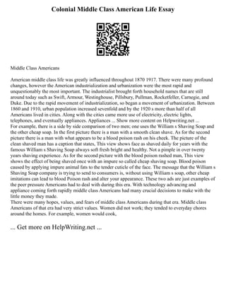 Colonial Middle Class American Life Essay
Middle Class Americans
American middle class life was greatly influenced throughout 1870 1917. There were many profound
changes, however the American industrialization and urbanization were the most rapid and
unquestionably the most important. The industrialist brought forth household names that are still
around today such as Swift, Armour, Westinghouse, Pillsbury, Pullman, Rocketfeller, Carnegie, and
Duke. Due to the rapid movement of industrialization, so began a movement of urbanization. Between
1860 and 1910, urban population increased sevenfold and by the 1920 s more than half of all
Americans lived in cities. Along with the cities came more use of electricity, electric lights,
telephones, and eventually appliances. Appliances ... Show more content on Helpwriting.net ...
For example, there is a side by side comparison of two men; one uses the William s Shaving Soap and
the other cheap soap. In the first picture there is a man with a smooth clean shave. As for the second
picture there is a man with what appears to be a blood poison rash on his cheek. The picture of the
clean shaved man has a caption that states, This view shows face as shaved daily for years with the
famous William s Shaving Soap always soft fresh bright and healthy. Not a pimple in over twenty
years shaving experience. As for the second picture with the blood poison rashed man, This view
shows the effect of being shaved once with an impure so called cheap shaving soap. Blood poison
caused by applying impure animal fats to the tender cuticle of the face. The message that the William s
Shaving Soap company is trying to send to consumers is, without using William s soap, other cheap
imitations can lead to blood Poison rash and alter your appearance. These two ads are just examples of
the peer pressure Americans had to deal with during this era. With technology advancing and
appliance coming forth rapidly middle class Americans had many crucial decisions to make with the
little money they made.
There were many hopes, values, and fears of middle class Americans during that era. Middle class
Americans of that era had very strict values. Women did not work; they tended to everyday chores
around the homes. For example, women would cook,
... Get more on HelpWriting.net ...
 