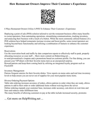 How Restaurant Owners Improve Their Customer s Experience
6 Ways Restaurant Owners Utilize A POS To Enhance Their Customer s Experience
Deploying a point of sale (POS) solution tailored to suit the restaurant business offers many benefits
to owner/operators; from automating operations, streamlining communications, tracking inventory,
and analyzing their business with a touch of a button. While the most commonly utilized features of a
POS solution have helped restaurants increase revenue and boost profits, some owner/operators are
looking beyond basic functionality and utilizing a combination of features to enhance the customer
experience.
Reservations
Use the reservation book and traffic by date comparison reports to effectively staff to peak, properly
allocating resources so your staff ... Show more content on Helpwriting.net ...
to send personalized e coupons and e promotions based on customer profile. For fine dining, you can
present your VIP diners with their favorite menu item as an unexpected surprise.
Reward patrons and keep them coming back by utilizing an integrated loyalty program such as
FlexGift®
Inventory Management
Patrons frequent eateries for their favorite dishes. View reports on menu sales and real time inventory
levels to help ensure you are never out of supplies for your most popular menu items.
Diverse Ordering/Payment Options
Table side ordering increases accuracy of orders, allows patrons to order when they are ready, allows
patrons to add to their order or order additional items without waiving down the server
Online ordering expands your customer base, increases order accuracy, cuts down on wait time and
lines and reduces order fulfillment time
The many benefits of allowing customers to pay at the table include increased security, promotes
... Get more on HelpWriting.net ...
 