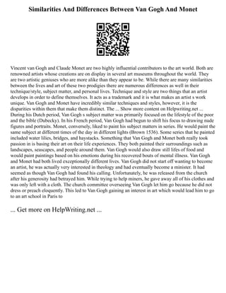 Similarities And Differences Between Van Gogh And Monet
Vincent van Gogh and Claude Monet are two highly influential contributors to the art world. Both are
renowned artists whose creations are on display in several art museums throughout the world. They
are two artistic geniuses who are more alike than they appear to be. While there are many similarities
between the lives and art of these two prodigies there are numerous differences as well in their
technique/style, subject matter, and personal lives. Technique and style are two things that an artist
develops in order to define themselves. It acts as a trademark and it is what makes an artist s work
unique. Van Gogh and Monet have incredibly similar techniques and styles, however, it is the
disparities within them that make them distinct. The ... Show more content on Helpwriting.net ...
During his Dutch period, Van Gogh s subject matter was primarily focused on the lifestyle of the poor
and the bible (Dubecky). In his French period, Van Gogh had begun to shift his focus to drawing nude
figures and portraits. Monet, conversely, liked to paint his subject matters in series. He would paint the
same subject at different times of the day in different lights (Brown 1536). Some series that he painted
included water lilies, bridges, and haystacks. Something that Van Gogh and Monet both really took
passion in is basing their art on their life experiences. They both painted their surroundings such as
landscapes, seascapes, and people around them. Van Gogh would also draw still lifes of food and
would paint paintings based on his emotions during his recovered bouts of mental illness. Van Gogh
and Monet had both lived exceptionally different lives. Van Gogh did not start off wanting to become
an artist, he was actually very interested in theology and had eventually become a minister. It had
seemed as though Van Gogh had found his calling. Unfortunately, he was released from the church
after his generosity had betrayed him. While trying to help miners, he gave away all of his clothes and
was only left with a cloth. The church committee overseeing Van Gogh let him go because he did not
dress or preach eloquently. This led to Van Gogh gaining an interest in art which would lead him to go
to an art school in Paris to
... Get more on HelpWriting.net ...
 