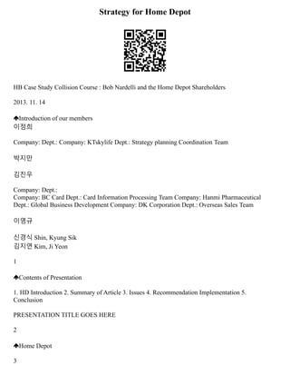 Strategy for Home Depot
HB Case Study Collision Course : Bob Nardelli and the Home Depot Shareholders
2013. 11. 14
Introduction of our members
이정희
Company: Dept.: Company: KTskylife Dept.: Strategy planning Coordination Team
박지만
김진우
Company: Dept.:
Company: BC Card Dept.: Card Information Processing Team Company: Hanmi Pharmaceutical
Dept.: Global Business Development Company: DK Corporation Dept.: Overseas Sales Team
이영규
신경식 Shin, Kyung Sik
김지연 Kim, Ji Yeon
1
Contents of Presentation
1. HD Introduction 2. Summary of Article 3. Issues 4. Recommendation Implementation 5.
Conclusion
PRESENTATION TITLE GOES HERE
2
Home Depot
3
 
